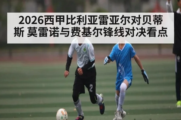 2026西甲比利亚雷亚尔对贝蒂斯 莫雷诺与费基尔锋线对决看点