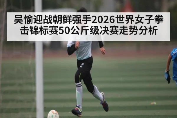 吴愉迎战朝鲜强手2026世界女子拳击锦标赛50公斤级决赛走势分析