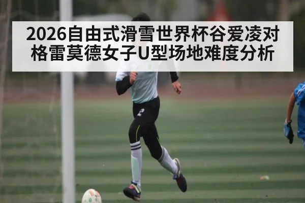2026自由式滑雪世界杯谷爱凌对格雷莫德女子U型场地难度分析