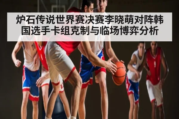 炉石传说世界赛决赛李晓萌对阵韩国选手卡组克制与临场博弈分析 - kaiyun